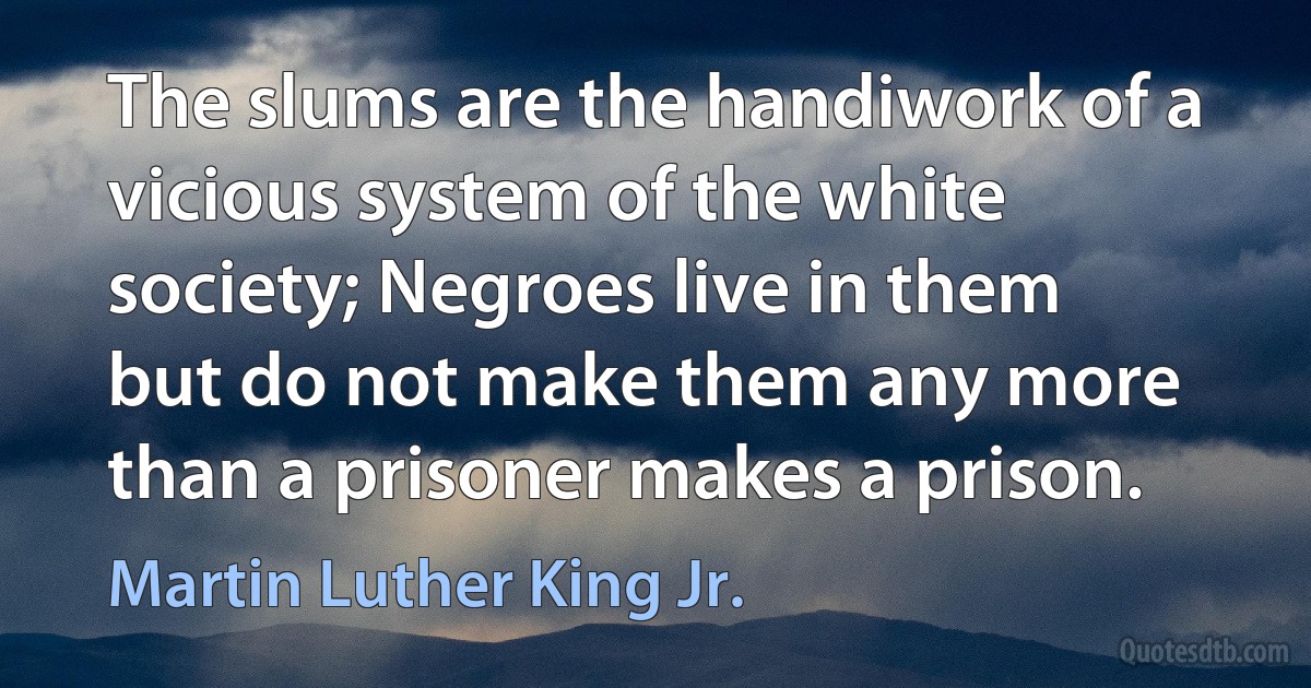 The slums are the handiwork of a vicious system of the white society; Negroes live in them but do not make them any more than a prisoner makes a prison. (Martin Luther King Jr.)