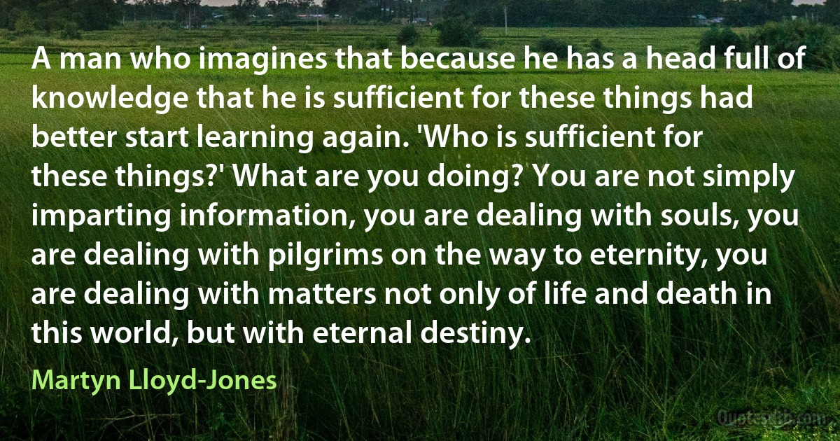 A man who imagines that because he has a head full of knowledge that he is sufficient for these things had better start learning again. 'Who is sufficient for these things?' What are you doing? You are not simply imparting information, you are dealing with souls, you are dealing with pilgrims on the way to eternity, you are dealing with matters not only of life and death in this world, but with eternal destiny. (Martyn Lloyd-Jones)