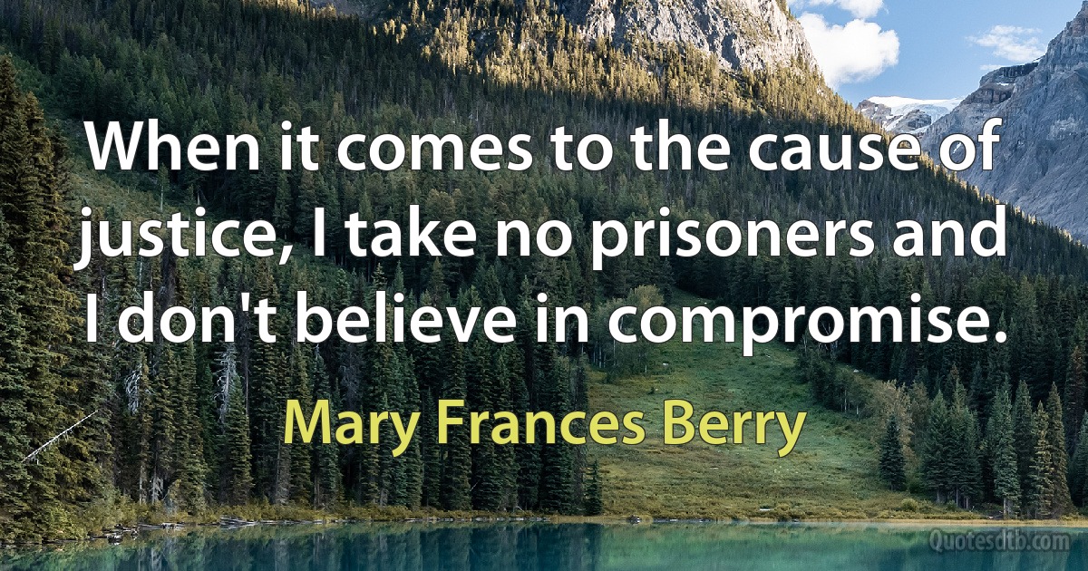 When it comes to the cause of justice, I take no prisoners and I don't believe in compromise. (Mary Frances Berry)