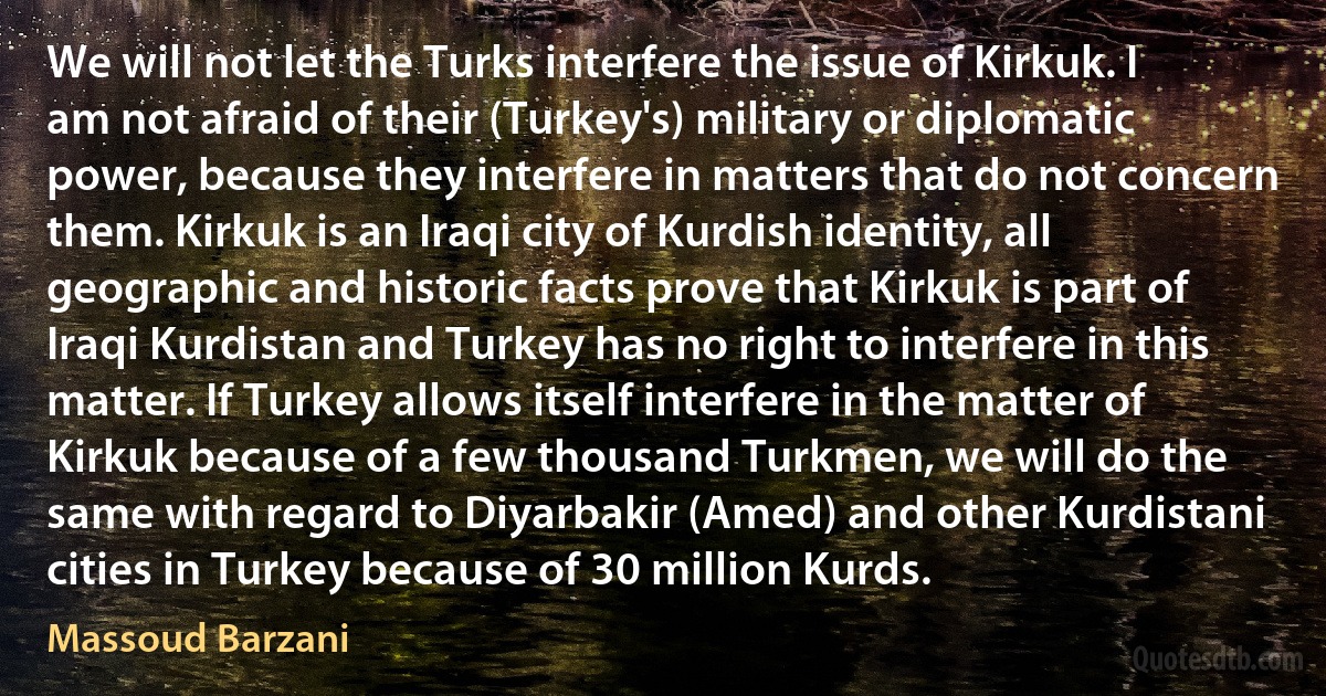 We will not let the Turks interfere the issue of Kirkuk. I am not afraid of their (Turkey's) military or diplomatic power, because they interfere in matters that do not concern them. Kirkuk is an Iraqi city of Kurdish identity, all geographic and historic facts prove that Kirkuk is part of Iraqi Kurdistan and Turkey has no right to interfere in this matter. If Turkey allows itself interfere in the matter of Kirkuk because of a few thousand Turkmen, we will do the same with regard to Diyarbakir (Amed) and other Kurdistani cities in Turkey because of 30 million Kurds. (Massoud Barzani)