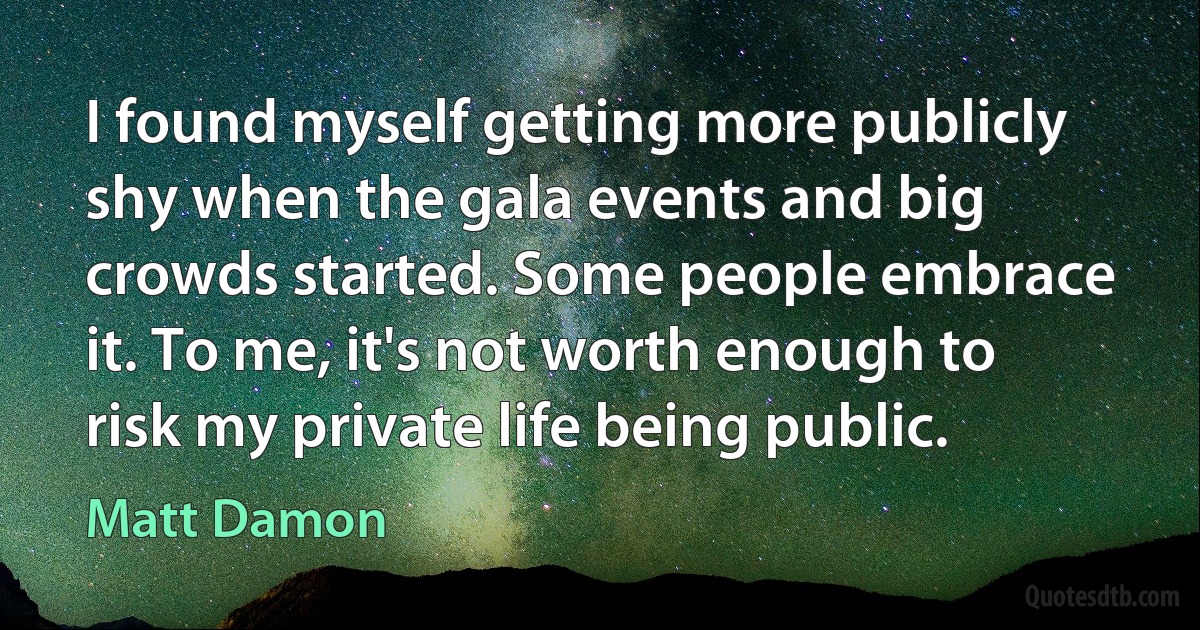 I found myself getting more publicly shy when the gala events and big crowds started. Some people embrace it. To me, it's not worth enough to risk my private life being public. (Matt Damon)