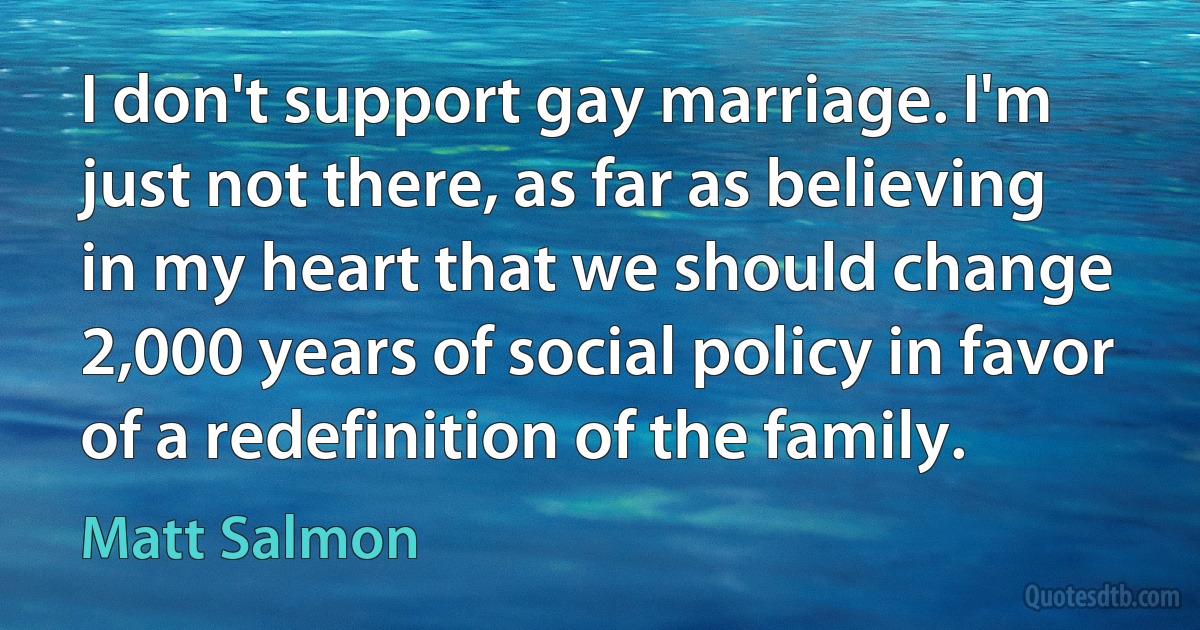 I don't support gay marriage. I'm just not there, as far as believing in my heart that we should change 2,000 years of social policy in favor of a redefinition of the family. (Matt Salmon)