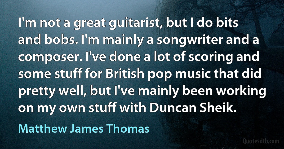 I'm not a great guitarist, but I do bits and bobs. I'm mainly a songwriter and a composer. I've done a lot of scoring and some stuff for British pop music that did pretty well, but I've mainly been working on my own stuff with Duncan Sheik. (Matthew James Thomas)