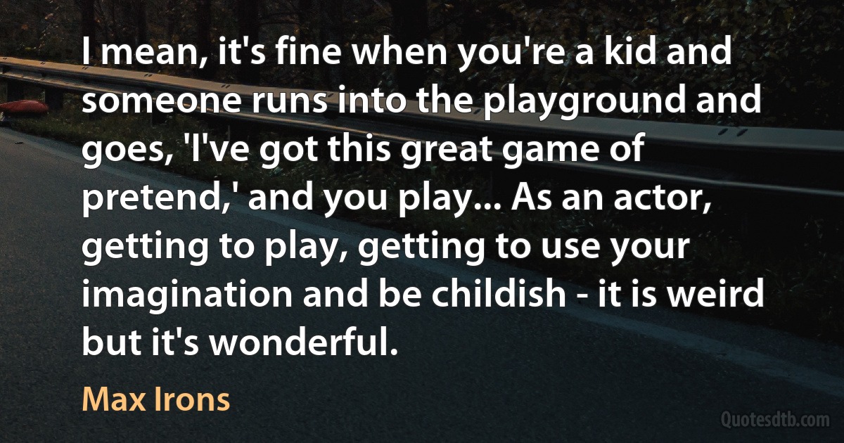 I mean, it's fine when you're a kid and someone runs into the playground and goes, 'I've got this great game of pretend,' and you play... As an actor, getting to play, getting to use your imagination and be childish - it is weird but it's wonderful. (Max Irons)