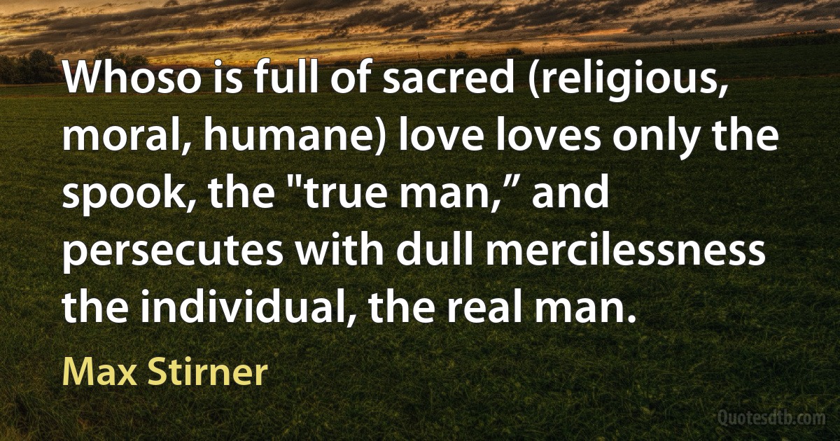 Whoso is full of sacred (religious, moral, humane) love loves only the spook, the "true man,” and persecutes with dull mercilessness the individual, the real man. (Max Stirner)