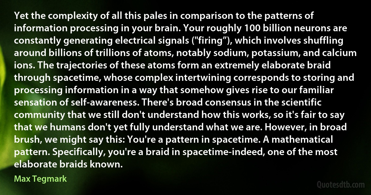 Yet the complexity of all this pales in comparison to the patterns of information processing in your brain. Your roughly 100 billion neurons are constantly generating electrical signals ("firing”), which involves shuffling around billions of trillions of atoms, notably sodium, potassium, and calcium ions. The trajectories of these atoms form an extremely elaborate braid through spacetime, whose complex intertwining corresponds to storing and processing information in a way that somehow gives rise to our familiar sensation of self-awareness. There's broad consensus in the scientific community that we still don't understand how this works, so it's fair to say that we humans don't yet fully understand what we are. However, in broad brush, we might say this: You're a pattern in spacetime. A mathematical pattern. Specifically, you're a braid in spacetime-indeed, one of the most elaborate braids known. (Max Tegmark)