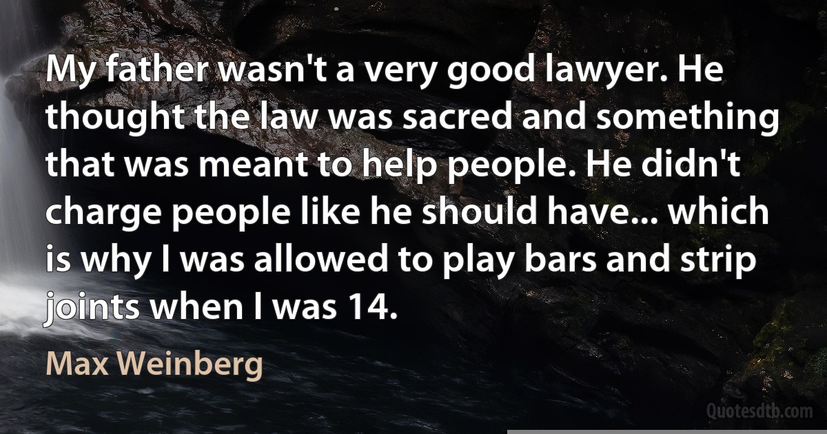 My father wasn't a very good lawyer. He thought the law was sacred and something that was meant to help people. He didn't charge people like he should have... which is why I was allowed to play bars and strip joints when I was 14. (Max Weinberg)