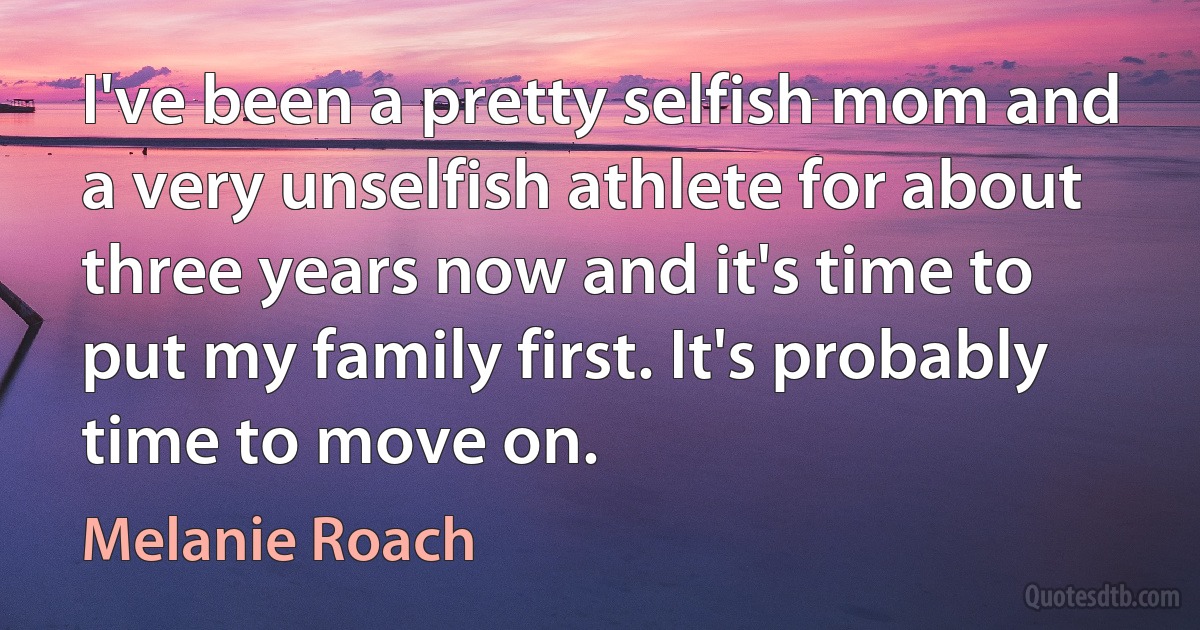 I've been a pretty selfish mom and a very unselfish athlete for about three years now and it's time to put my family first. It's probably time to move on. (Melanie Roach)