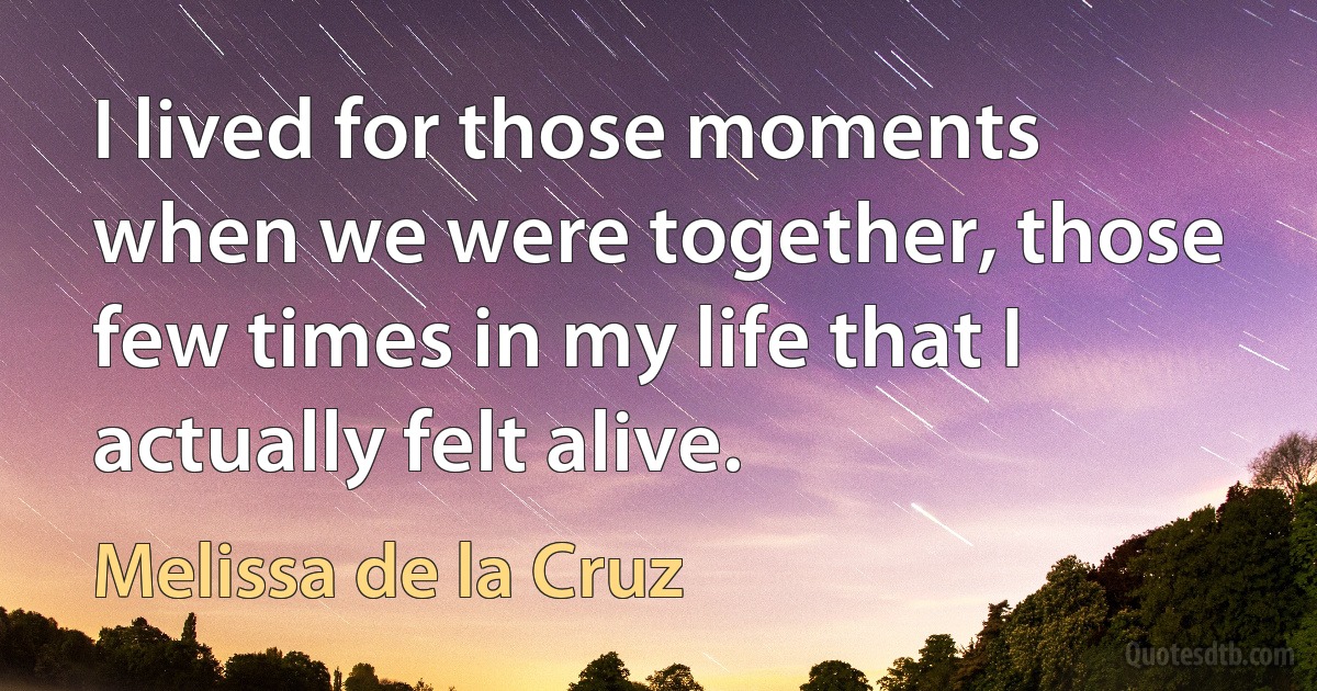 I lived for those moments when we were together, those few times in my life that I actually felt alive. (Melissa de la Cruz)