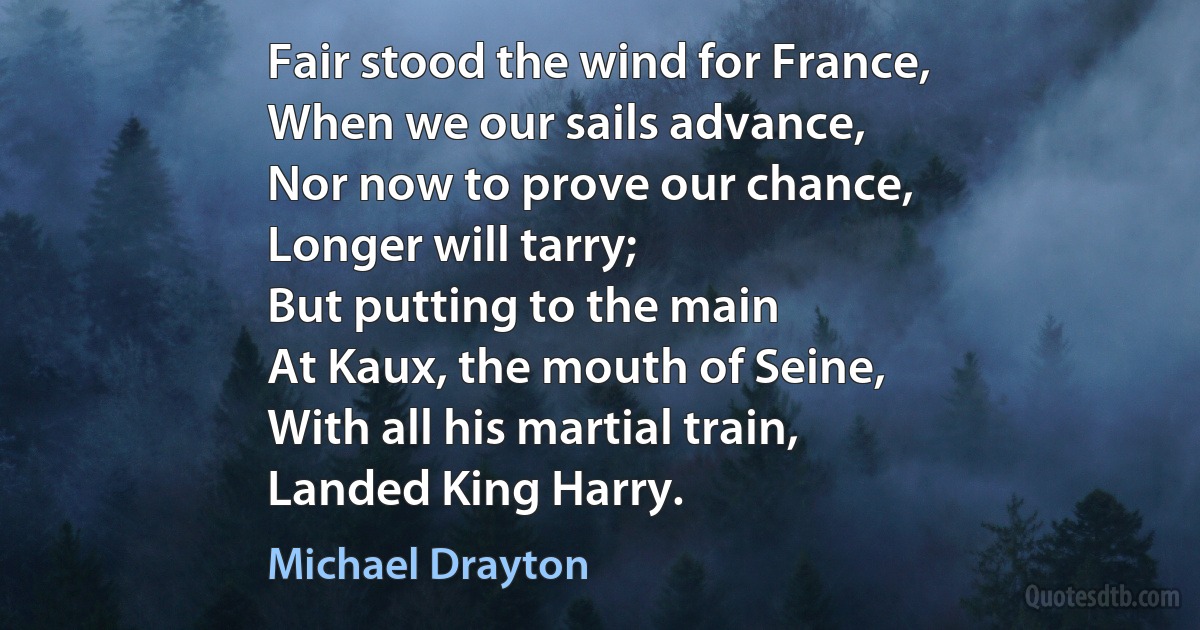 Fair stood the wind for France,
When we our sails advance,
Nor now to prove our chance,
Longer will tarry;
But putting to the main
At Kaux, the mouth of Seine,
With all his martial train,
Landed King Harry. (Michael Drayton)