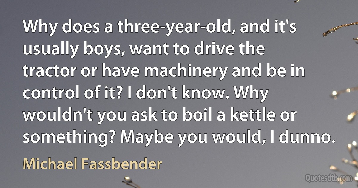 Why does a three-year-old, and it's usually boys, want to drive the tractor or have machinery and be in control of it? I don't know. Why wouldn't you ask to boil a kettle or something? Maybe you would, I dunno. (Michael Fassbender)