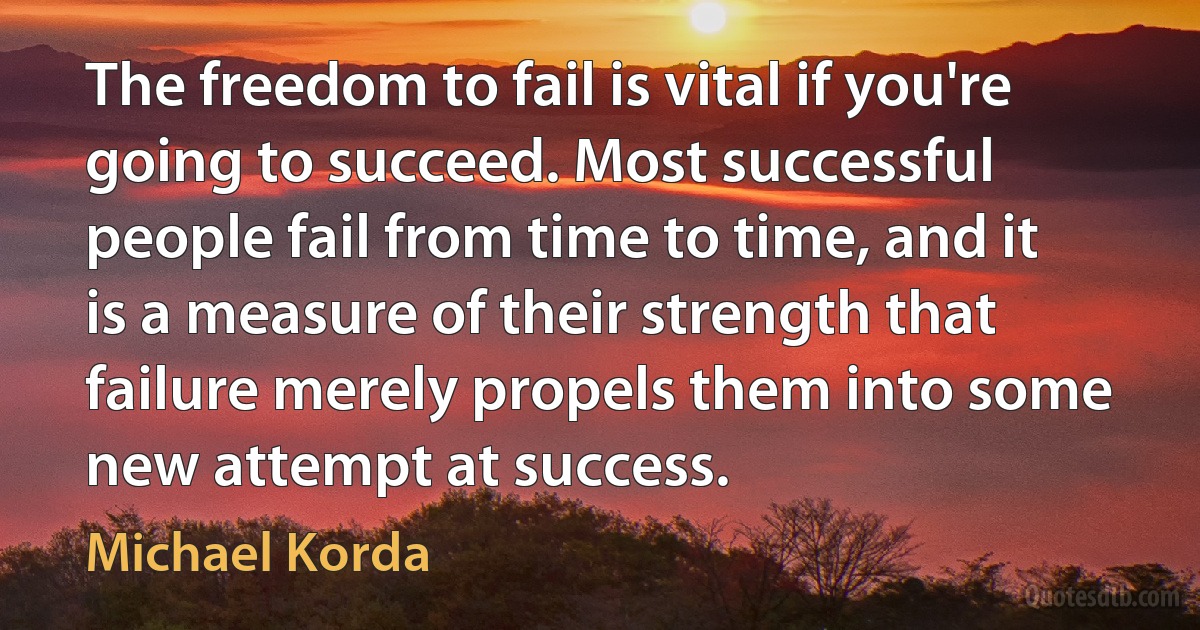 The freedom to fail is vital if you're going to succeed. Most successful people fail from time to time, and it is a measure of their strength that failure merely propels them into some new attempt at success. (Michael Korda)