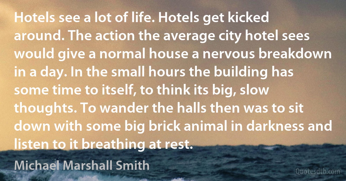 Hotels see a lot of life. Hotels get kicked around. The action the average city hotel sees would give a normal house a nervous breakdown in a day. In the small hours the building has some time to itself, to think its big, slow thoughts. To wander the halls then was to sit down with some big brick animal in darkness and listen to it breathing at rest. (Michael Marshall Smith)