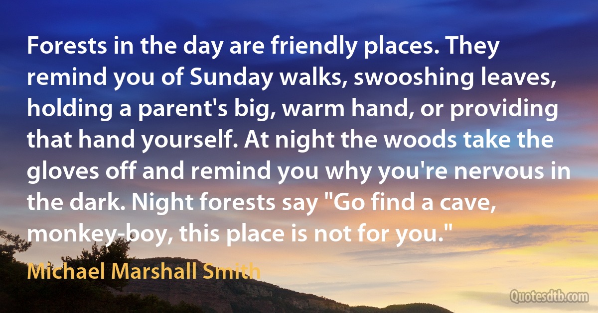 Forests in the day are friendly places. They remind you of Sunday walks, swooshing leaves, holding a parent's big, warm hand, or providing that hand yourself. At night the woods take the gloves off and remind you why you're nervous in the dark. Night forests say "Go find a cave, monkey-boy, this place is not for you." (Michael Marshall Smith)