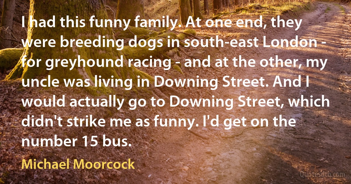 I had this funny family. At one end, they were breeding dogs in south-east London - for greyhound racing - and at the other, my uncle was living in Downing Street. And I would actually go to Downing Street, which didn't strike me as funny. I'd get on the number 15 bus. (Michael Moorcock)