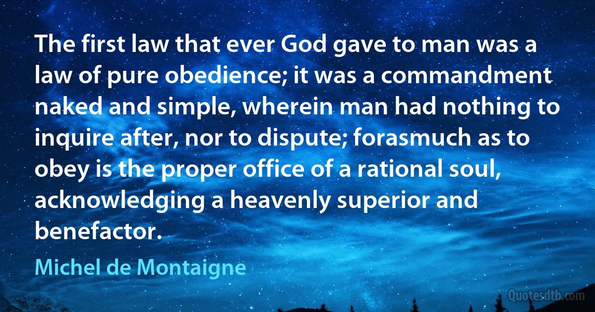 The first law that ever God gave to man was a law of pure obedience; it was a commandment naked and simple, wherein man had nothing to inquire after, nor to dispute; forasmuch as to obey is the proper office of a rational soul, acknowledging a heavenly superior and benefactor. (Michel de Montaigne)