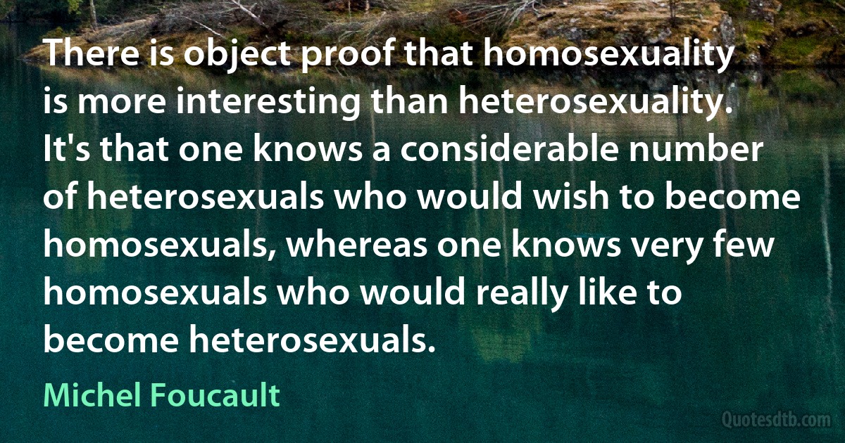 There is object proof that homosexuality is more interesting than heterosexuality. It's that one knows a considerable number of heterosexuals who would wish to become homosexuals, whereas one knows very few homosexuals who would really like to become heterosexuals. (Michel Foucault)