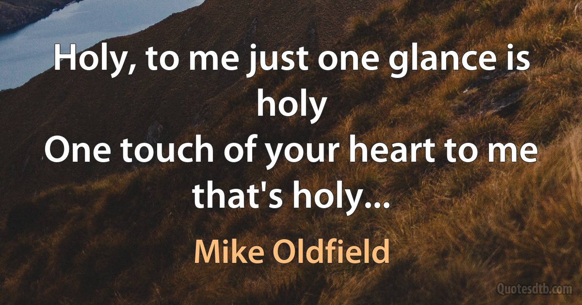 Holy, to me just one glance is holy
One touch of your heart to me that's holy... (Mike Oldfield)