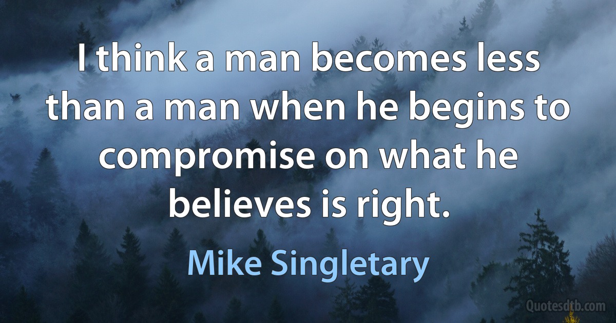 I think a man becomes less than a man when he begins to compromise on what he believes is right. (Mike Singletary)