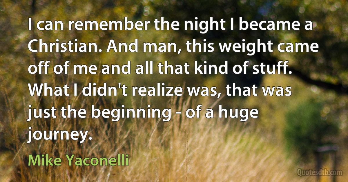 I can remember the night I became a Christian. And man, this weight came off of me and all that kind of stuff. What I didn't realize was, that was just the beginning - of a huge journey. (Mike Yaconelli)