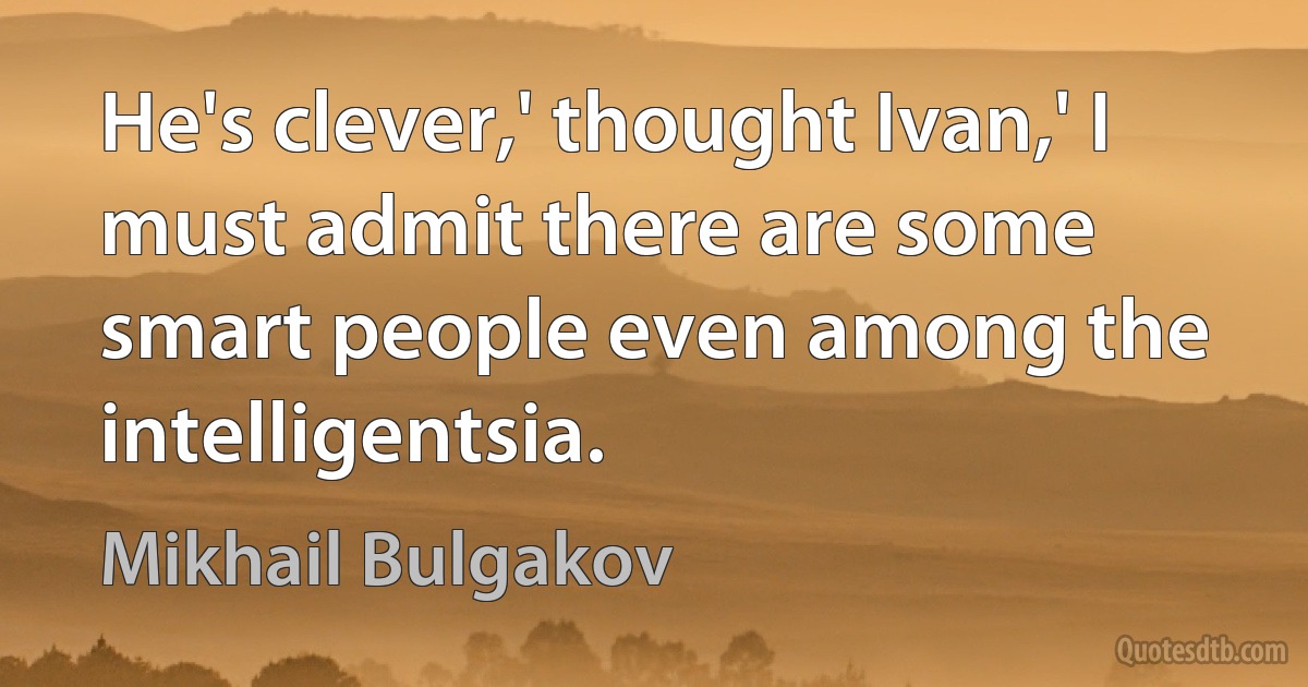 He's clever,' thought Ivan,' I must admit there are some smart people even among the intelligentsia. (Mikhail Bulgakov)