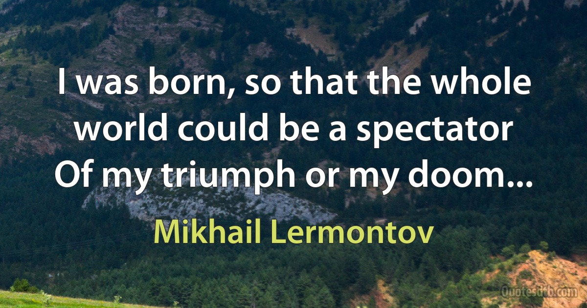 I was born, so that the whole world could be a spectator
Of my triumph or my doom... (Mikhail Lermontov)