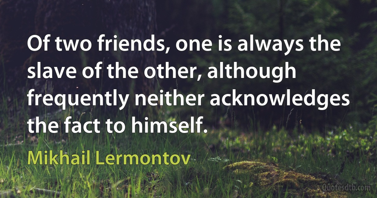 Of two friends, one is always the slave of the other, although frequently neither acknowledges the fact to himself. (Mikhail Lermontov)