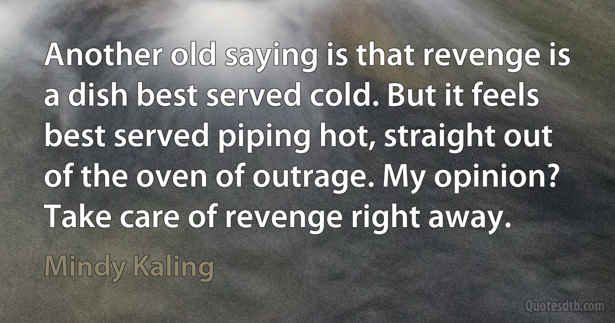 Another old saying is that revenge is a dish best served cold. But it feels best served piping hot, straight out of the oven of outrage. My opinion? Take care of revenge right away. (Mindy Kaling)