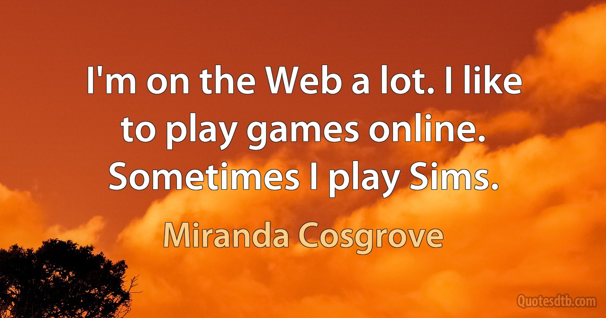 I'm on the Web a lot. I like to play games online. Sometimes I play Sims. (Miranda Cosgrove)