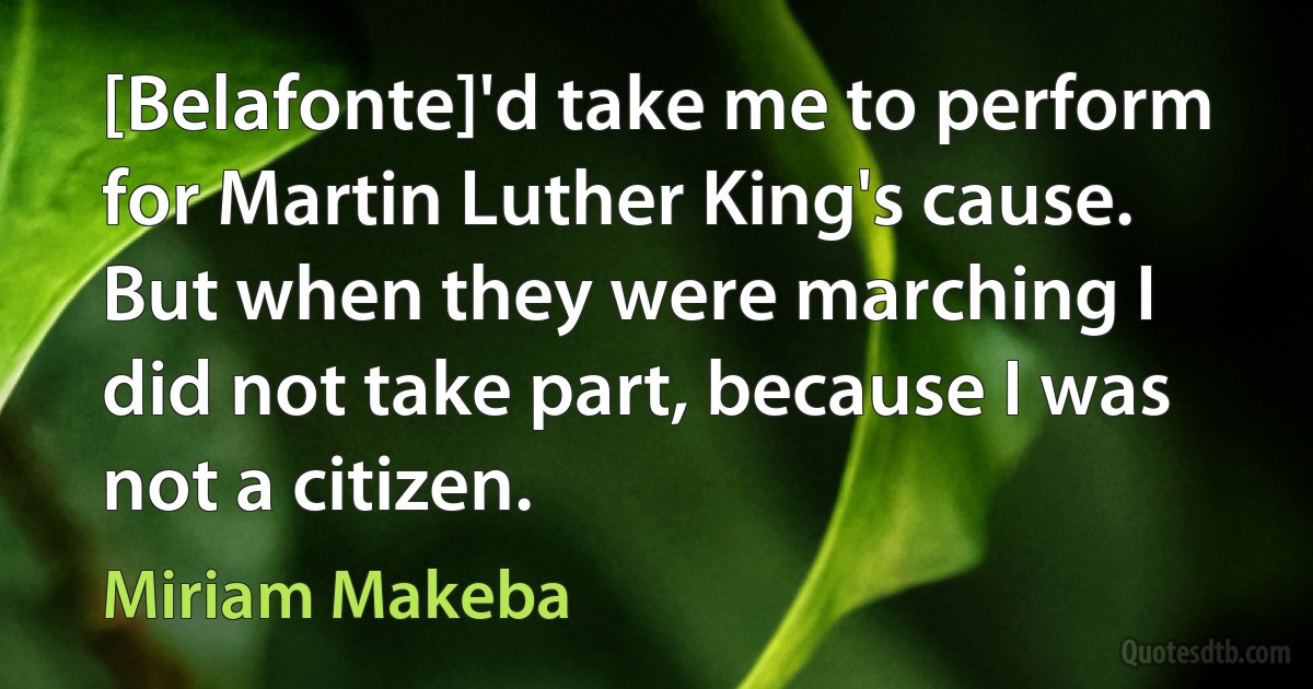 [Belafonte]'d take me to perform for Martin Luther King's cause. But when they were marching I did not take part, because I was not a citizen. (Miriam Makeba)