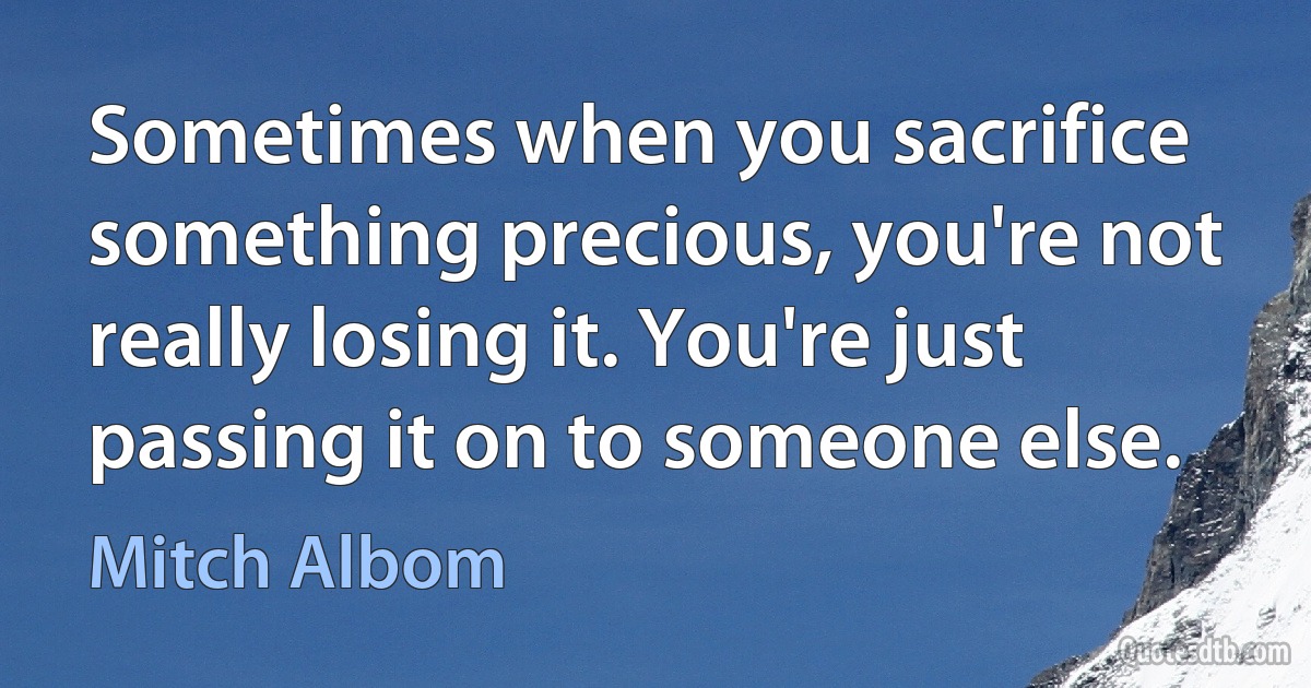 Sometimes when you sacrifice something precious, you're not really losing it. You're just passing it on to someone else. (Mitch Albom)