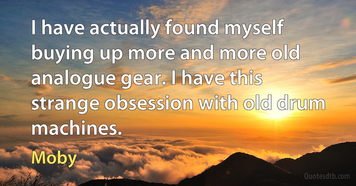 I have actually found myself buying up more and more old analogue gear. I have this strange obsession with old drum machines. (Moby)