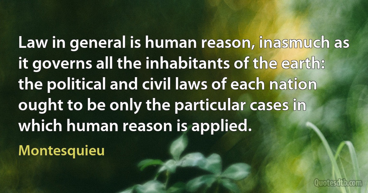 Law in general is human reason, inasmuch as it governs all the inhabitants of the earth: the political and civil laws of each nation ought to be only the particular cases in which human reason is applied. (Montesquieu)