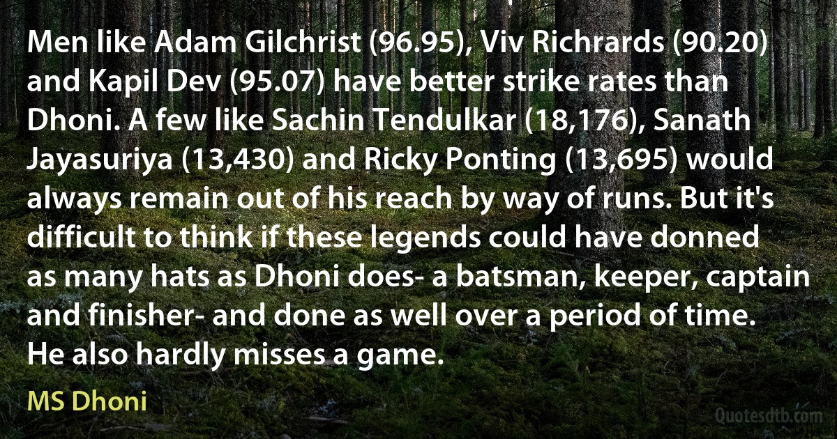 Men like Adam Gilchrist (96.95), Viv Richrards (90.20) and Kapil Dev (95.07) have better strike rates than Dhoni. A few like Sachin Tendulkar (18,176), Sanath Jayasuriya (13,430) and Ricky Ponting (13,695) would always remain out of his reach by way of runs. But it's difficult to think if these legends could have donned as many hats as Dhoni does- a batsman, keeper, captain and finisher- and done as well over a period of time. He also hardly misses a game. (MS Dhoni)