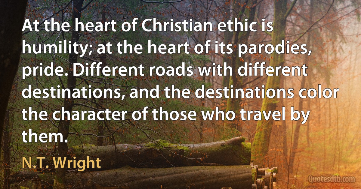 At the heart of Christian ethic is humility; at the heart of its parodies, pride. Different roads with different destinations, and the destinations color the character of those who travel by them. (N.T. Wright)