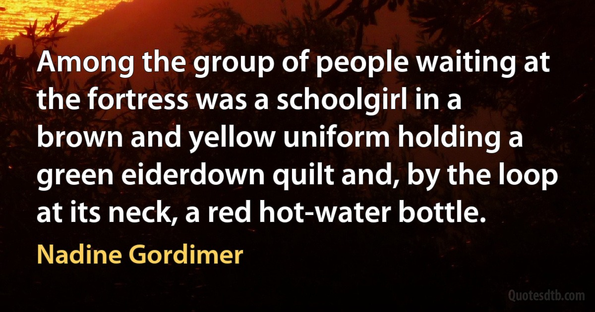 Among the group of people waiting at the fortress was a schoolgirl in a brown and yellow uniform holding a green eiderdown quilt and, by the loop at its neck, a red hot-water bottle. (Nadine Gordimer)