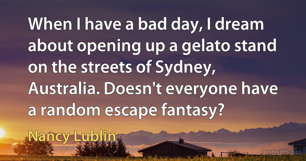 When I have a bad day, I dream about opening up a gelato stand on the streets of Sydney, Australia. Doesn't everyone have a random escape fantasy? (Nancy Lublin)