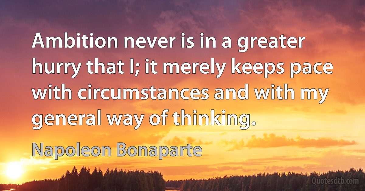 Ambition never is in a greater hurry that I; it merely keeps pace with circumstances and with my general way of thinking. (Napoleon Bonaparte)