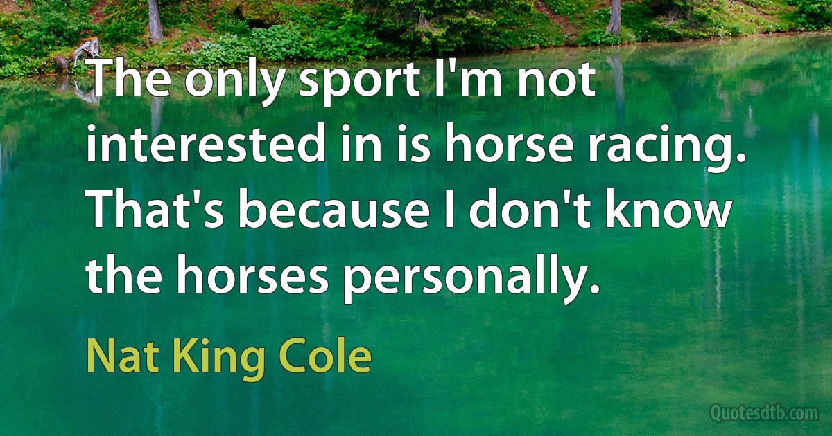 The only sport I'm not interested in is horse racing. That's because I don't know the horses personally. (Nat King Cole)