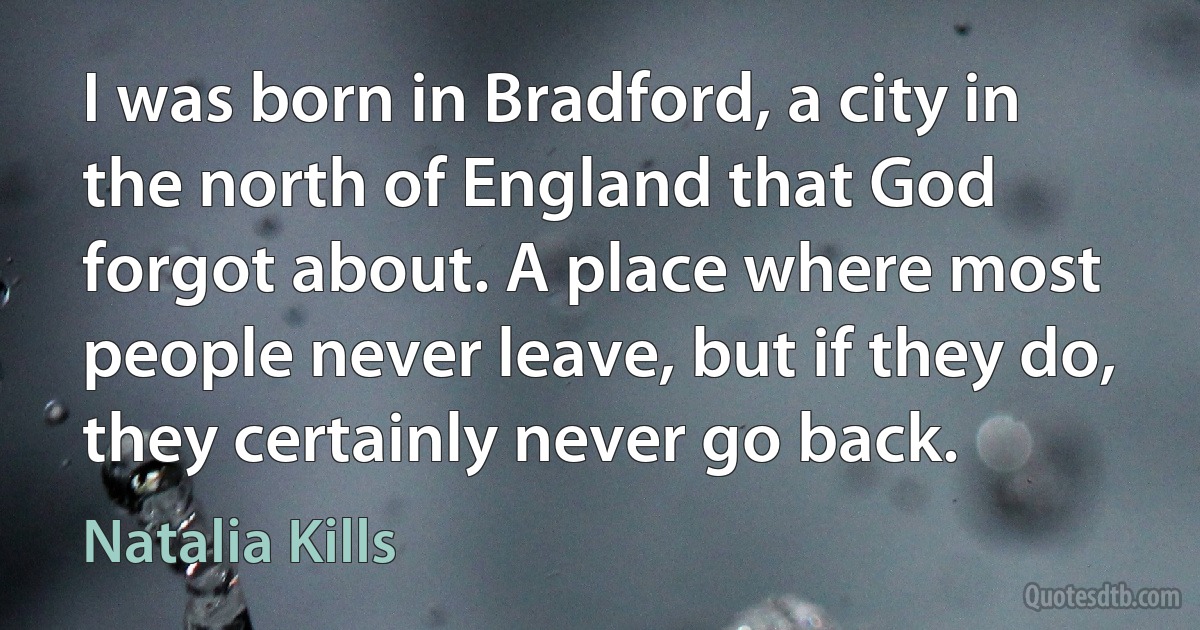 I was born in Bradford, a city in the north of England that God forgot about. A place where most people never leave, but if they do, they certainly never go back. (Natalia Kills)