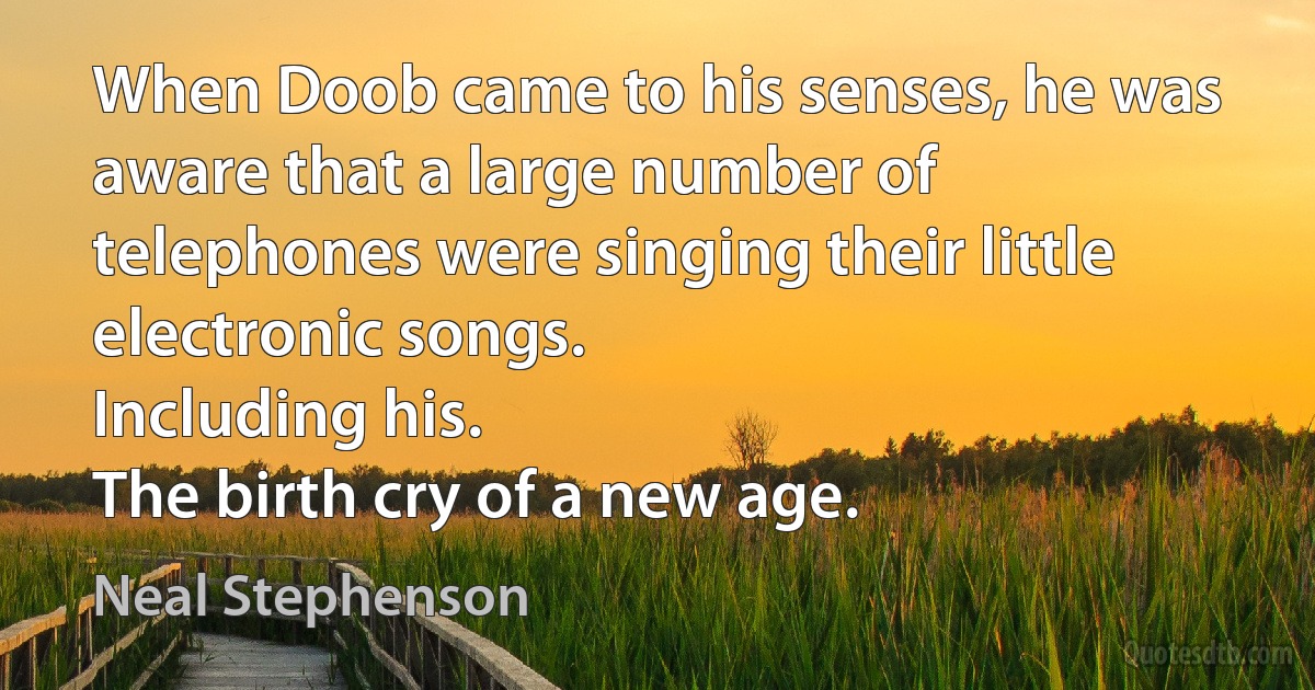 When Doob came to his senses, he was aware that a large number of telephones were singing their little electronic songs.
Including his.
The birth cry of a new age. (Neal Stephenson)