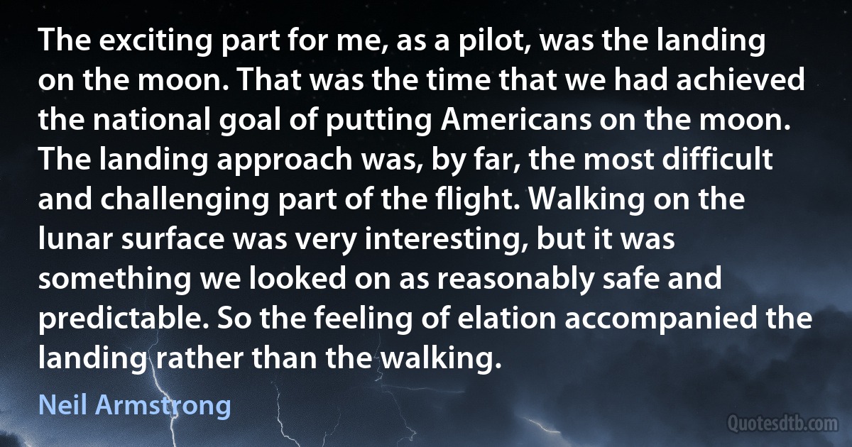 The exciting part for me, as a pilot, was the landing on the moon. That was the time that we had achieved the national goal of putting Americans on the moon. The landing approach was, by far, the most difficult and challenging part of the flight. Walking on the lunar surface was very interesting, but it was something we looked on as reasonably safe and predictable. So the feeling of elation accompanied the landing rather than the walking. (Neil Armstrong)