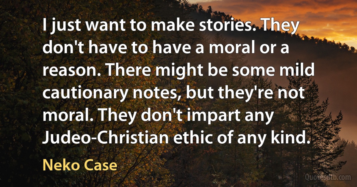 I just want to make stories. They don't have to have a moral or a reason. There might be some mild cautionary notes, but they're not moral. They don't impart any Judeo-Christian ethic of any kind. (Neko Case)