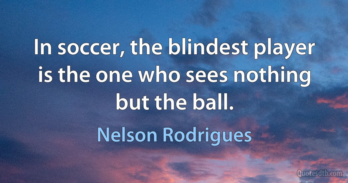 In soccer, the blindest player is the one who sees nothing but the ball. (Nelson Rodrigues)