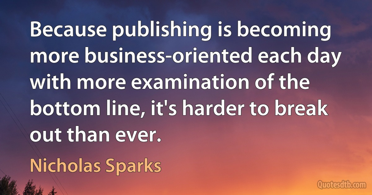 Because publishing is becoming more business-oriented each day with more examination of the bottom line, it's harder to break out than ever. (Nicholas Sparks)