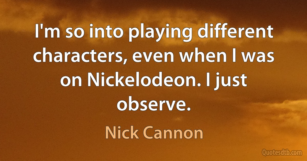 I'm so into playing different characters, even when I was on Nickelodeon. I just observe. (Nick Cannon)