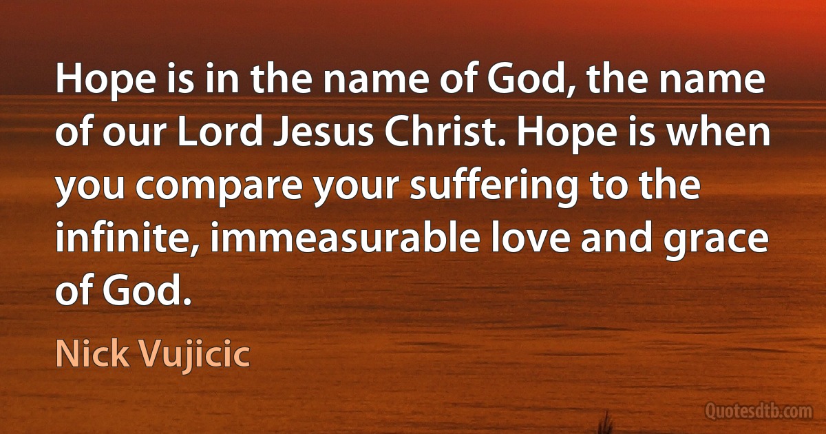 Hope is in the name of God, the name of our Lord Jesus Christ. Hope is when you compare your suffering to the infinite, immeasurable love and grace of God. (Nick Vujicic)