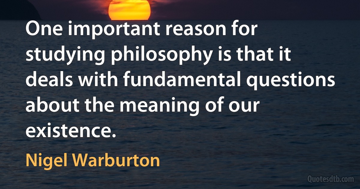 One important reason for studying philosophy is that it deals with fundamental questions about the meaning of our existence. (Nigel Warburton)