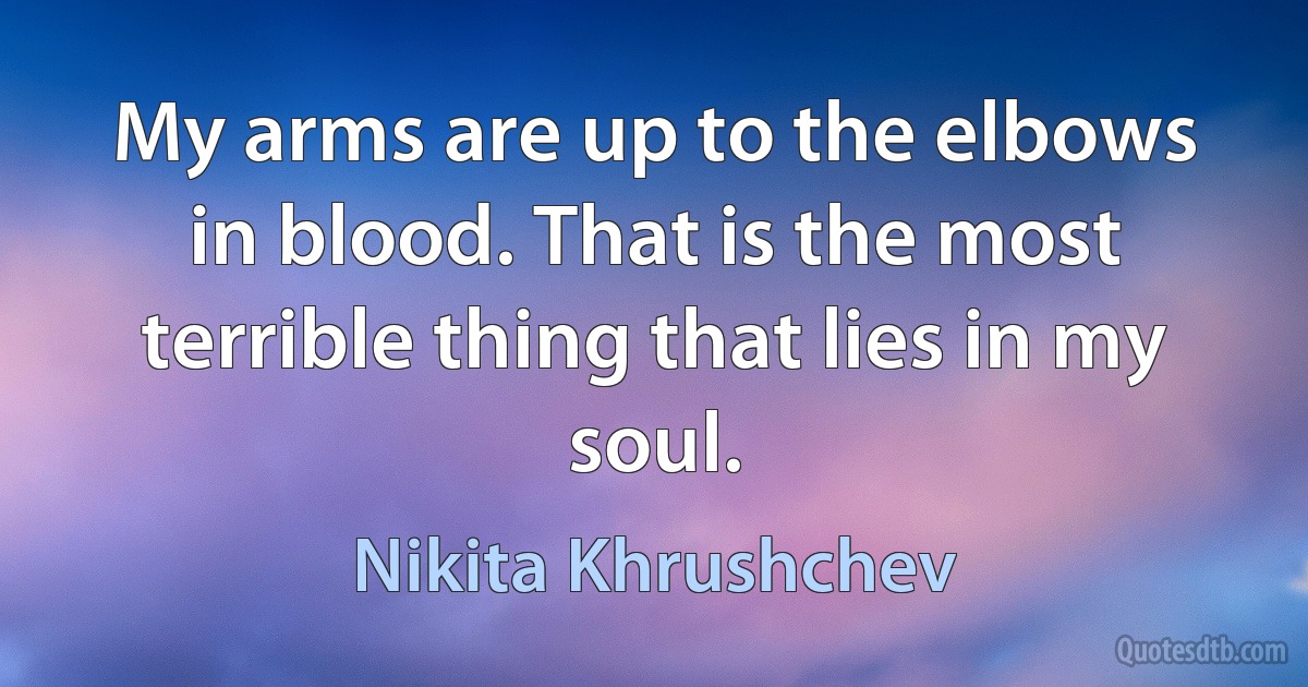 My arms are up to the elbows in blood. That is the most terrible thing that lies in my soul. (Nikita Khrushchev)