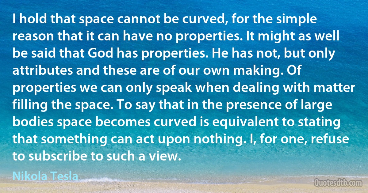 I hold that space cannot be curved, for the simple reason that it can have no properties. It might as well be said that God has properties. He has not, but only attributes and these are of our own making. Of properties we can only speak when dealing with matter filling the space. To say that in the presence of large bodies space becomes curved is equivalent to stating that something can act upon nothing. I, for one, refuse to subscribe to such a view. (Nikola Tesla)